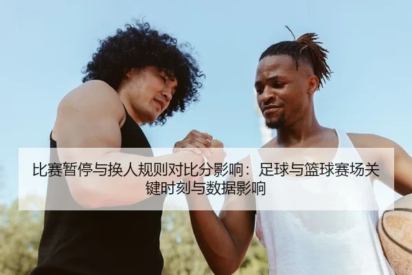 比赛暂停与换人规则对比分影响：足球与篮球赛场关键时刻与数据影响