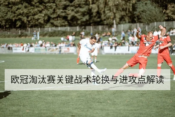 欧冠淘汰赛关键战术轮换与进攻点解读
