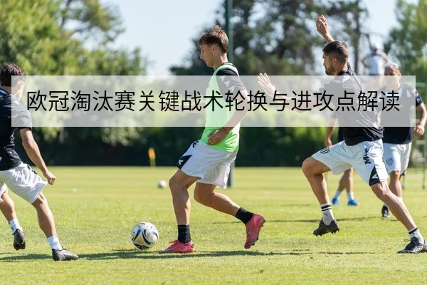 欧冠淘汰赛关键战术轮换与进攻点解读